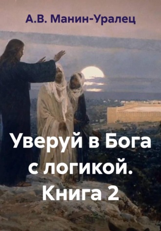 А.В. Манин-Уралец. Уверуй в Бога с логикой. Книга 2