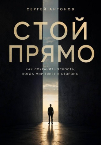 Стой прямо. Как сохранить ясность, когда мир тянет в стороны. Сергей Антонов