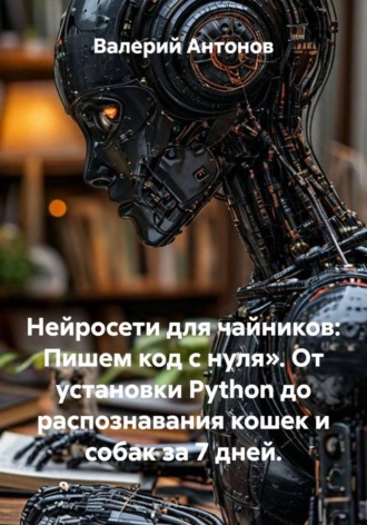Валерий Антонов. Нейросети для чайников: Пишем код с нуля». От установки Python до распознавания кошек и собак за 7 дней.
