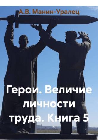 А.В. Манин-Уралец. Герои. Величие личности труда. Книга 5