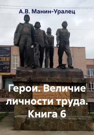 А.В. Манин-Уралец. Герои. Величие личности труда. Книга 6