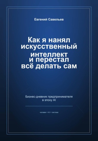 Как я нанял искусственный интеллект и перестал всё делать сам. Евгений Александрович Савельев