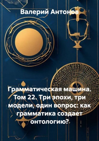 Валерий Антонов. Грамматическая машина. Том 22. Три эпохи, три модели, один вопрос: как грамматика создает онтологию?