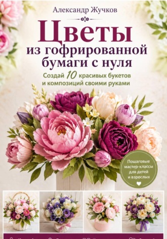 Александр Жучков. Цветы из гофрированной бумаги с нуля. Создай 10 красивых букетов и композиций своими руками