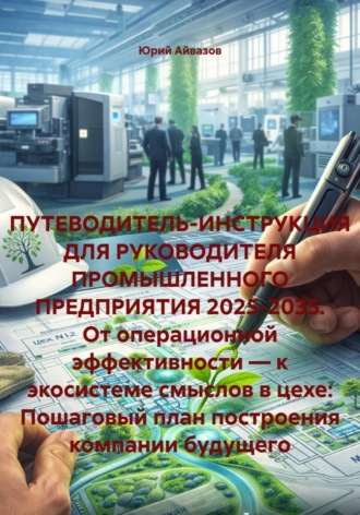 Юрий Айвазов. ПУТЕВОДИТЕЛЬ-ИНСТРУКЦИЯ ДЛЯ РУКОВОДИТЕЛЯ ПРОМЫШЛЕННОГО ПРЕДПРИЯТИЯ 2025-2035. От операционной эффективности — к экосистеме смыслов в цехе: Пошаговый план построения компании будущего