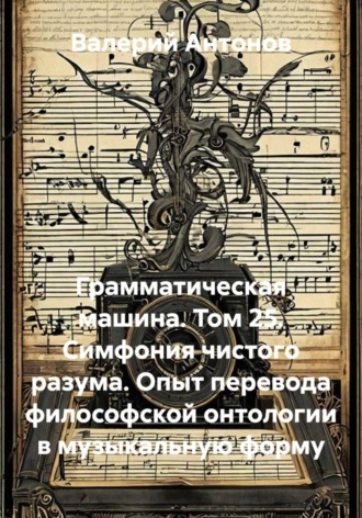 Грамматическая машина. Том 25. Симфония чистого разума. Опыт перевода философской онтологии в музыкальную форму. Валерий Антонов