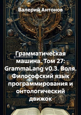 Грамматическая машина. Том 27: GrammaLang v0.3. Воля. Философский язык программирования и онтологический движок. Валерий Антонов