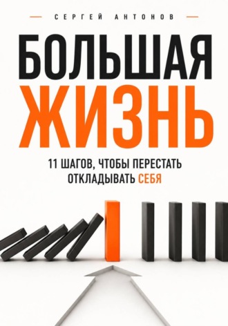 Большая жизнь. 11 шагов, чтобы перестать откладывать себя. Сергей Антонов