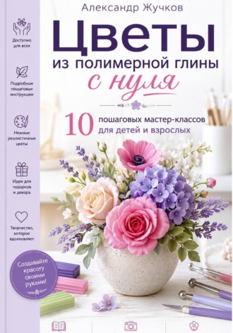 Александр Жучков. Цветы из полимерной глины с нуля. 10 пошаговых мастер-классов для детей и взрослых
