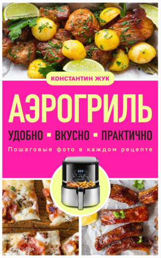 Аэрогриль. Удобно. Вкусно. Практично. Пошаговые фото в каждом рецепте. Константин Жук