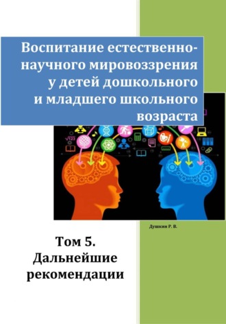 Роман Викторович Душкин. Воспитание естественно-научного мировоззрения у детей дошкольного и младшего школьного возраста. Том 5. «Дальнейшие рекомендации»