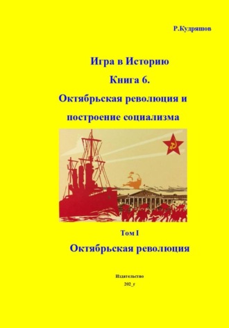 Роман Кудряшов. Игра в Историю. Книга 6. Октябрьская революция и построение социализма. Том I Октябрьская революция