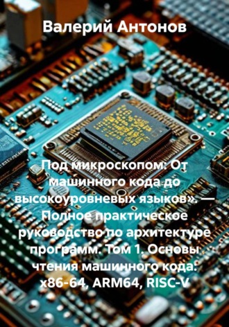 Под микроскопом: От машинного кода до высокоуровневых языков». — Полное практическое руководство по архитектуре программ. Том 1. Основы чтения машинного кода: x86-64, ARM64, RISC-V. Валерий Антонов