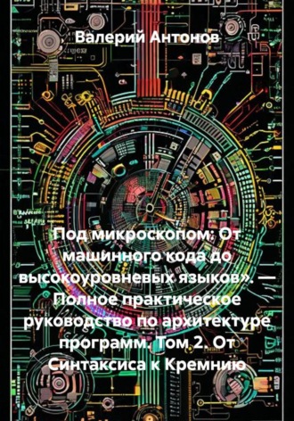 Под микроскопом: От машинного кода до высокоуровневых языков». — Полное практическое руководство по архитектуре программ. Том 2. От Синтаксиса к Кремнию. Валерий Антонов