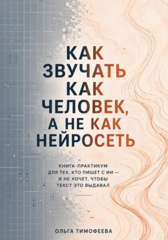 Ольга Тимофеева. Как звучать как человек, а не как нейросеть. Книга-практикум для тех, кто пишет с ИИ — и не хочет, чтобы текст это выдавал