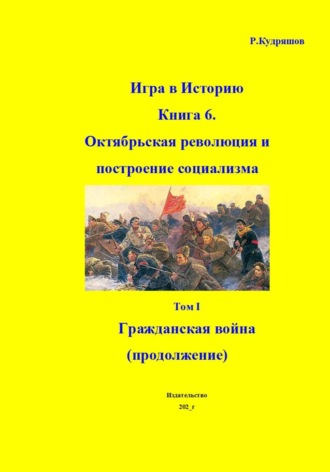 Роман Кудряшов. Игра в Историю. Книга 6. Октябрьская революция и построение социализма. Том I Гражданская война (продолжение)