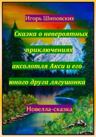 Игорь Дасиевич Шиповских. Сказка о невероятных приключениях аксолотля Акси и его юного друга лягушонка