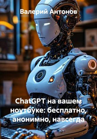 ChatGPT на вашем ноутбуке: бесплатно, анонимно, навсегда. Валерий Антонов