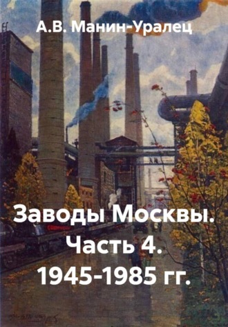 А.В. Манин-Уралец. Заводы Москвы. Часть 4. 1945-1985 гг.