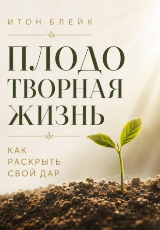 Плодотворная жизнь. Как раскрыть свой дар. Итон Блейк
