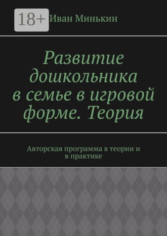Развитие дошкольника в семье в игровой форме. Теория. Авторская программа в теории и в практике. Иван Минькин