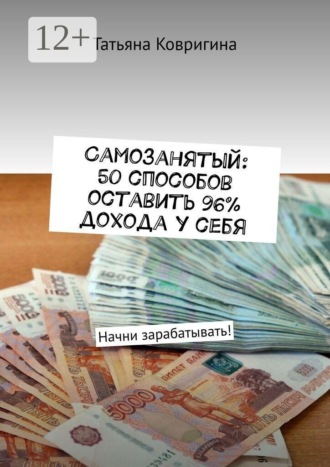 Татьяна Витальевна Ковригина. Самозанятый: 50 способов оставить 96% дохода у себя. Начни зарабатывать!
