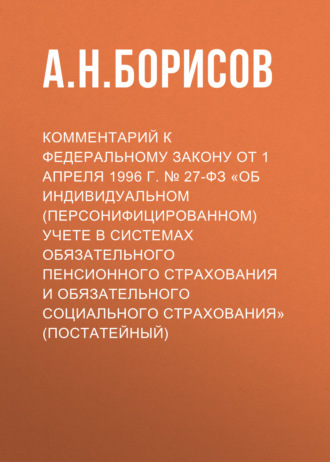 А. Н. Борисов. Комментарий к Федеральному закону от 1 апреля 1996 г. № 27-ФЗ «Об индивидуальном (персонифицированном) учете в системах обязательного пенсионного страхования и обязательного социального страхования» (постатейный)