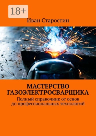 Мастерство газоэлектросварщика. Полный справочник от основ до профессиональных технологий. Иван Старостин