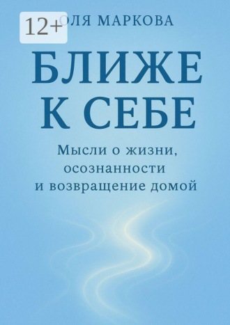 Оля Маркова. Ближе к себе. Мысли о жизни, осознанности и возвращении домой