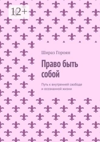 Право быть собой. Путь к внутренней свободе и осознанной жизни. Шираз Гороян