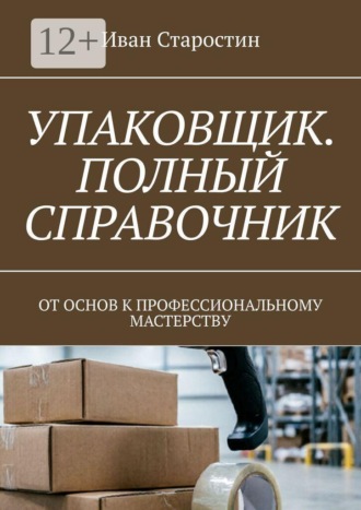 Иван Старостин. Упаковщик. Полный справочник. От основ к профессиональному мастерству