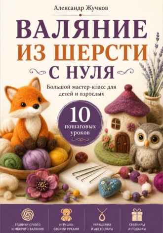 Валяние из шерсти с нуля. Большой мастер-класс для детей и взрослых. 10 пошаговых уроков. 
