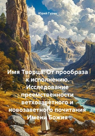 Юрий Гурин. Имя Творца: От прообраза к исполнению. Исследование преемственности ветхозаветного и новозаветного почитания Имени Божия