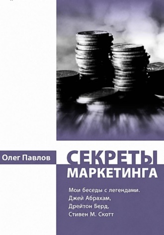 Секреты маркетинга. Мои беседы с легендами. Джей Абрахам, Дрейтон Берд, Стивен М. Скотт. Олег Павлов