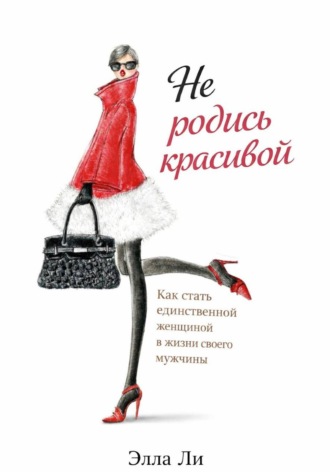 Не родись красивой.  Как стать единственной женщиной в жизни своего мужчины. Элла Ли