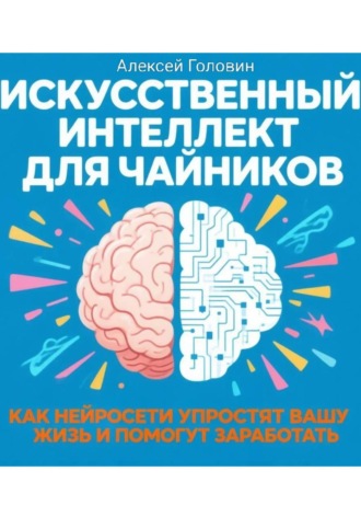 Алексей Головин. ИСКУССТВЕННЫЙ ИНТЕЛЛЕКТ ДЛЯ ЧАЙНИКОВ Как нейросети могут упростить вашу жизнь и заработать деньги