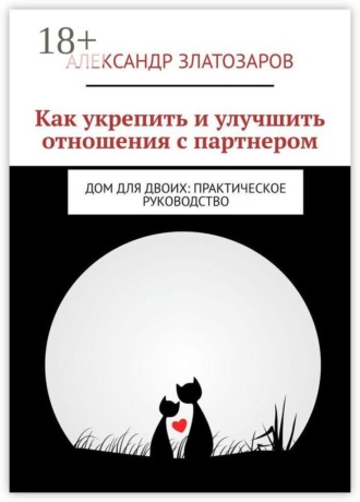 Как укрепить и улучшить отношения с партнером. Дом для двоих: практическое руководство. Александр Златозаров