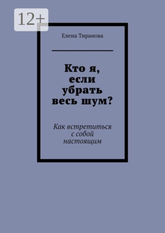 Кто я, если убрать весь шум? Как встретиться с собой настоящим. Елена Тиранова