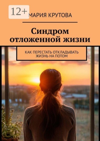 Синдром отложенной жизни. Как перестать откладывать жизнь на потом. Мария Крутова