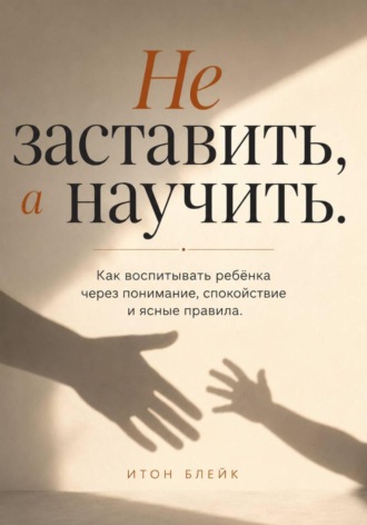 Не заставить, а научить. Как воспитывать ребёнка через понимание, спокойствие и ясные правила. Итон Блейк