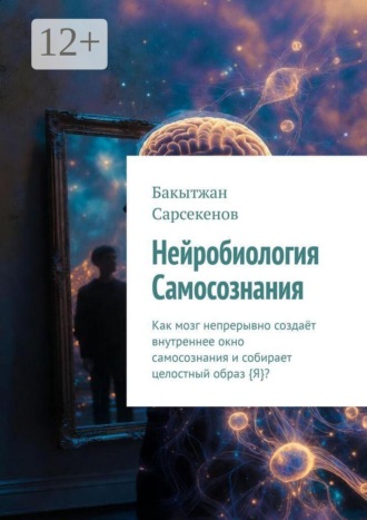 Бакытжан Сарсекенов. Нейробиология Самосознания. Как мозг непрерывно создаёт внутреннее окно самосознания и собирает целостный образ {Я}?