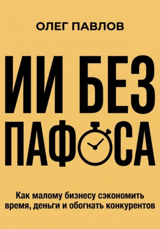 ИИ без пафоса. Как малому бизнесу сэкономить время, деньги и обогнать конкурентов.. Олег Павлов