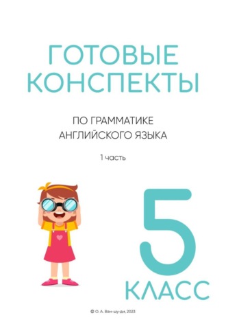 Готовые конспекты по английской грамматике для 5 класса. 1 часть. Ольга Ван-Шу-Ди
