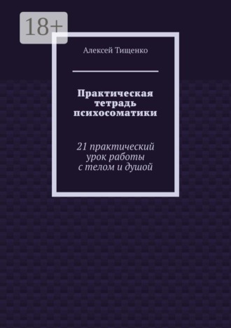 Практическая тетрадь психосоматики. 21 практический урок работы с телом и душой. Алексей Тищенко