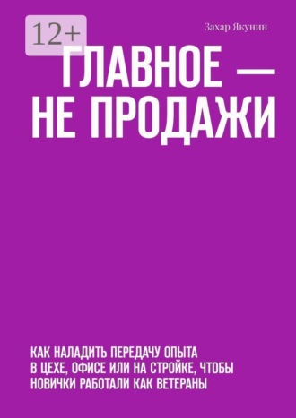 Захар Якунин. Главное — не продажи. Как наладить передачу опыта в цехе, офисе или на стройке, чтобы новички работали как ветераны