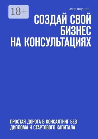 Захар Якунин. Создай свой бизнес на консультациях. Простая дорога в консалтинг без диплома и стартового капитала