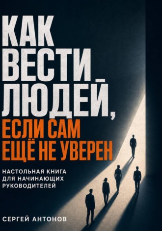 Как вести людей, если сам ещё не уверен. Настольная книга для начинающих руководителей. Сергей Антонов