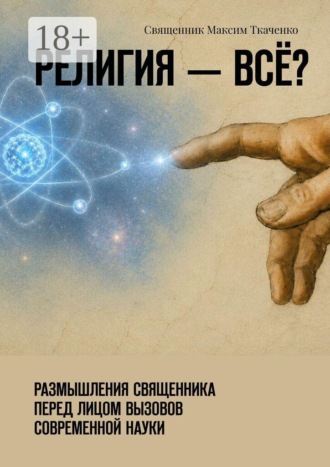 Священник Максим Ткаченко. Религия — всё? Размышления священника перед лицом вызовов современной науки