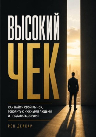 Рон Дейкар. Высокий чек. Как найти свой рынок, говорить с нужными людьми и продавать дороже