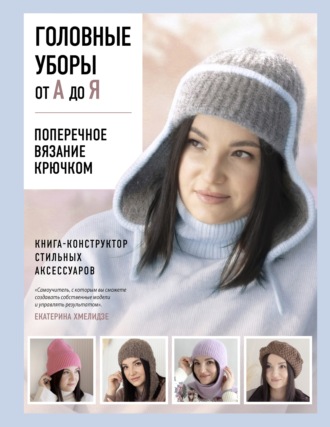 Екатерина Хмелидзе. Головные уборы от А до Я. Поперечное вязание крючком. Книга-конструктор стильных аксессуаров